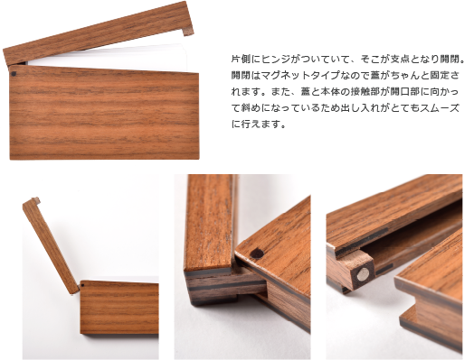 片側にヒンジがついていて、そこが支点となり開閉。 開閉はマグネットタイプなので蓋がちゃんと固定さ れます。また、蓋と本体の接触部が開口部に向かっ て斜めになっているため出し入れがとてもスムーズ に行えます。
