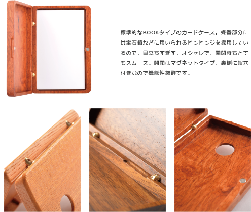 標準的なBOOKタイプのカードケース。蝶番部分に は宝石箱などに用いられるピンヒンジを採用してい るので、目立ちすぎず、オシャレで、開閉時もとて もスムーズ。開閉はマグネットタイプ、裏側に指穴 付きなので機能性抜群です。